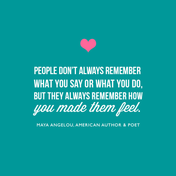 People don't always remember what you say or what you do, but they always remember how you made them feel." ~Maya Angelou